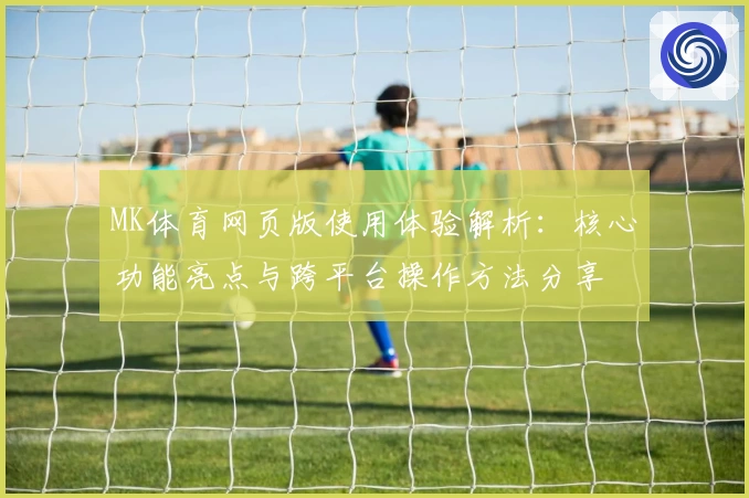 MK体育网页版使用体验解析：核心功能亮点与跨平台操作方法分享